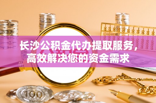 崇礼长沙公积金代办提取服务，高效解决您的资金需求