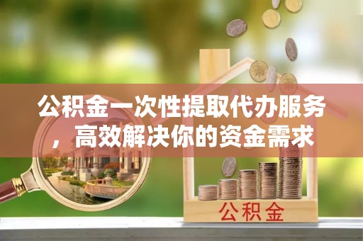 崇礼公积金一次性提取代办服务，高效解决你的资金需求