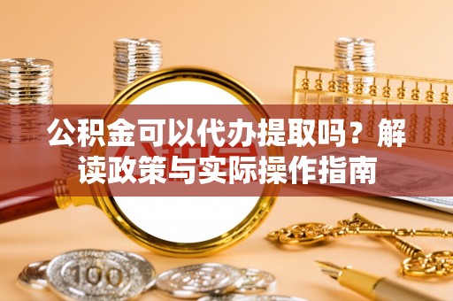 崇礼公积金可以代办提取吗？解读政策与实际操作指南
