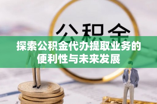崇礼探索公积金代办提取业务的便利性与未来发展