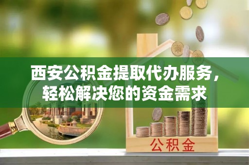 崇礼西安公积金提取代办服务，轻松解决您的资金需求