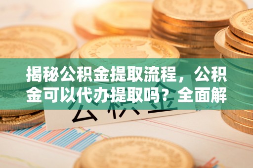 崇礼揭秘公积金提取流程，公积金可以代办提取吗？全面解析与实用指南