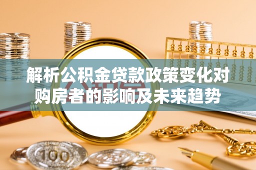崇礼解析公积金贷款政策变化对购房者的影响及未来趋势