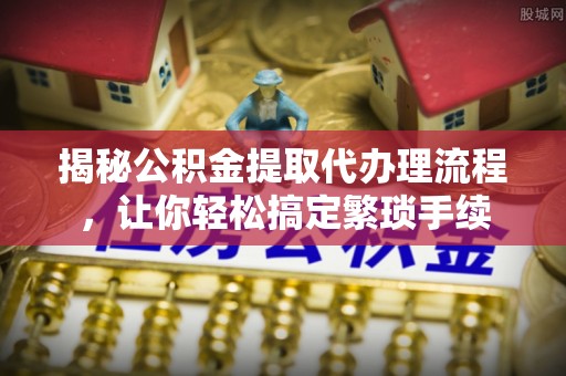 崇礼揭秘公积金提取代办理流程，让你轻松搞定繁琐手续