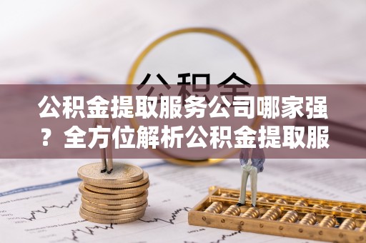 崇礼公积金提取服务公司哪家强？全方位解析公积金提取服务公司的那些事儿