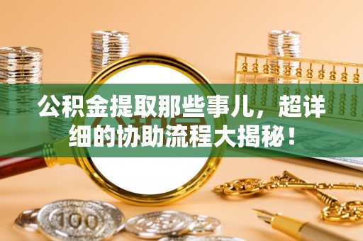 崇礼公积金提取那些事儿，超详细的协助流程大揭秘！