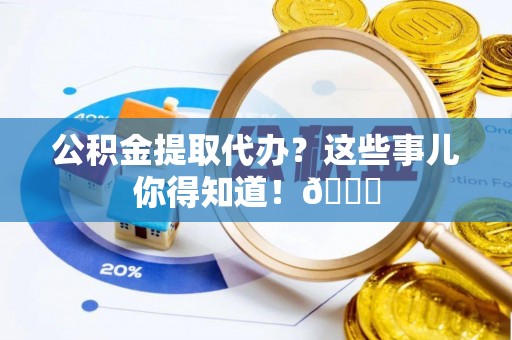崇礼公积金提取代办？这些事儿你得知道！😎