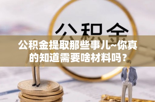 崇礼公积金提取那些事儿~你真的知道需要啥材料吗？