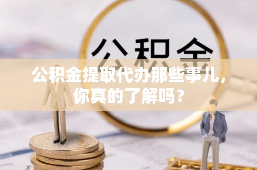 崇礼公积金提取代办那些事儿，你真的了解吗？
