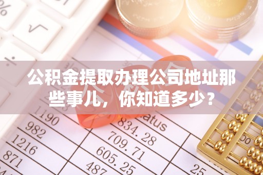 崇礼公积金提取办理公司地址那些事儿，你知道多少？