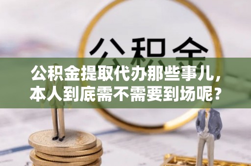 崇礼公积金提取代办那些事儿，本人到底需不需要到场呢？