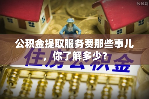 崇礼公积金提取服务费那些事儿，你了解多少？