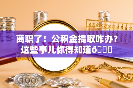 崇礼离职了！公积金提取咋办？这些事儿你得知道😎