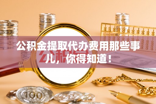 崇礼公积金提取代办费用那些事儿，你得知道！