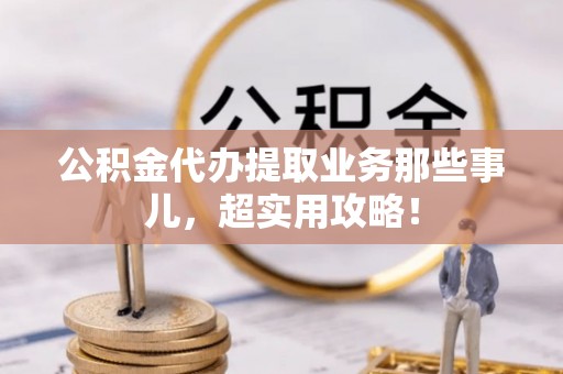 崇礼公积金代办提取业务那些事儿，超实用攻略！