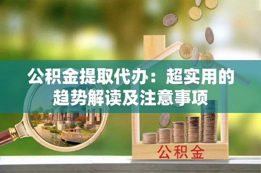 崇礼公积金提取代办：超实用的趋势解读及注意事项