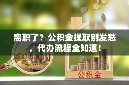 崇礼离职了？公积金提取别发愁，代办流程全知道！