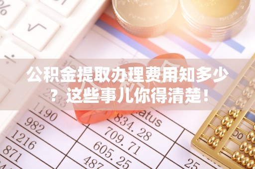 崇礼公积金提取办理费用知多少？这些事儿你得清楚！