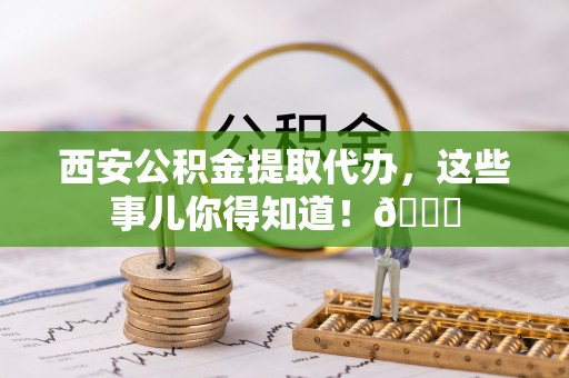 崇礼西安公积金提取代办，这些事儿你得知道！😎