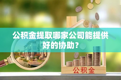 崇礼公积金提取哪家公司能提供好的协助？