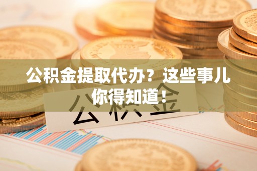 崇礼公积金提取代办？这些事儿你得知道！