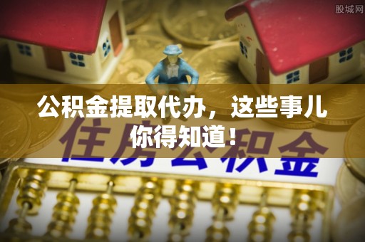 崇礼公积金提取代办，这些事儿你得知道！