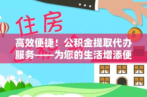 崇礼高效便捷！公积金提取代办服务——为您的生活增添便利