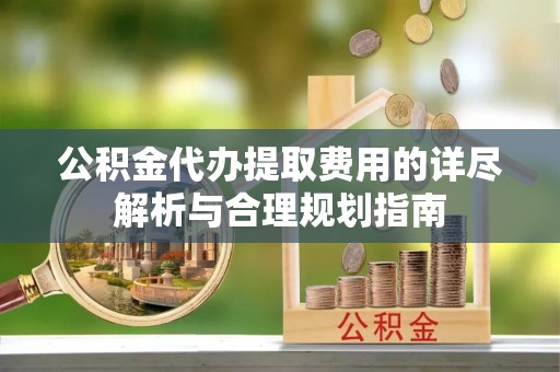 崇礼公积金代办提取费用的详尽解析与合理规划指南